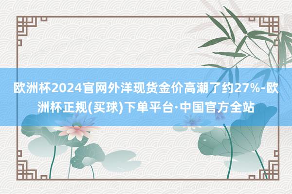 欧洲杯2024官网外洋现货金价高潮了约27%-欧洲杯正规(买球)下单平台·中国官方全站