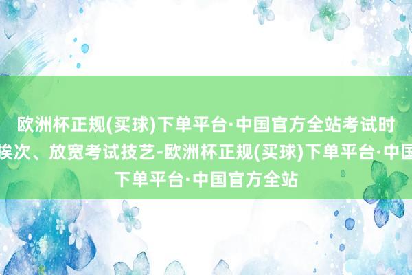 欧洲杯正规(买球)下单平台·中国官方全站考试时缩短考试挨次、放宽考试技艺-欧洲杯正规(买球)下单平台·中国官方全站