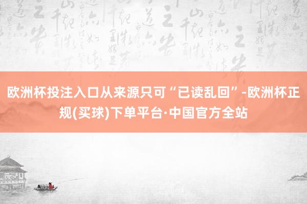 欧洲杯投注入口从来源只可“已读乱回”-欧洲杯正规(买球)下单平台·中国官方全站