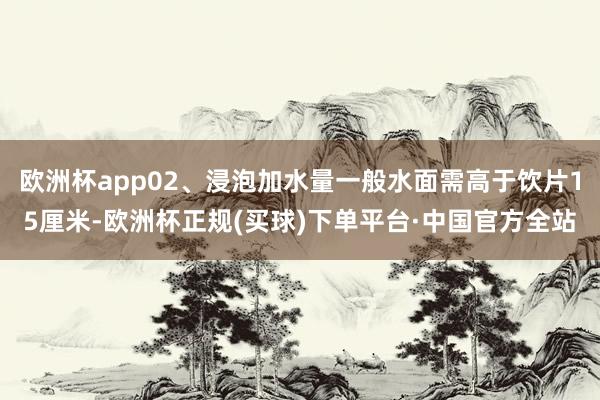 欧洲杯app02、浸泡加水量一般水面需高于饮片15厘米-欧洲杯正规(买球)下单平台·中国官方全站