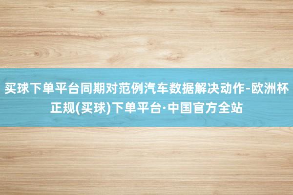 买球下单平台同期对范例汽车数据解决动作-欧洲杯正规(买球)下单平台·中国官方全站