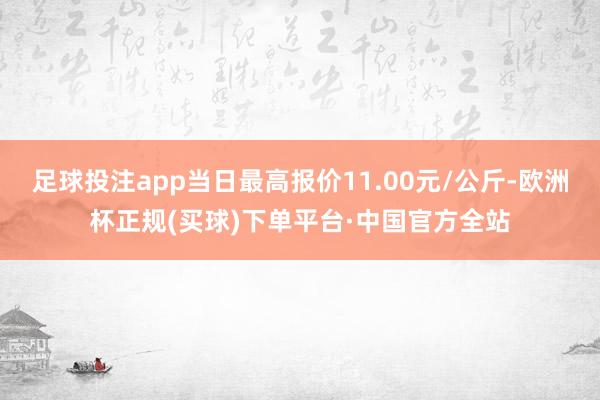 足球投注app当日最高报价11.00元/公斤-欧洲杯正规(买球)下单平台·中国官方全站