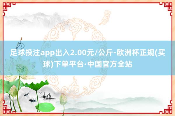 足球投注app出入2.00元/公斤-欧洲杯正规(买球)下单平台·中国官方全站