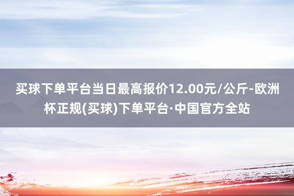 买球下单平台当日最高报价12.00元/公斤-欧洲杯正规(买球)下单平台·中国官方全站