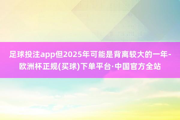 足球投注app但2025年可能是背离较大的一年-欧洲杯正规(买球)下单平台·中国官方全站