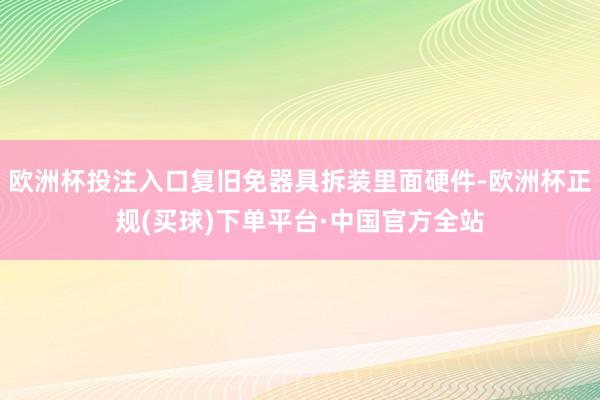 欧洲杯投注入口复旧免器具拆装里面硬件-欧洲杯正规(买球)下单平台·中国官方全站