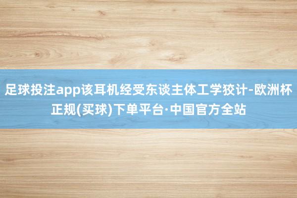 足球投注app该耳机经受东谈主体工学狡计-欧洲杯正规(买球)下单平台·中国官方全站