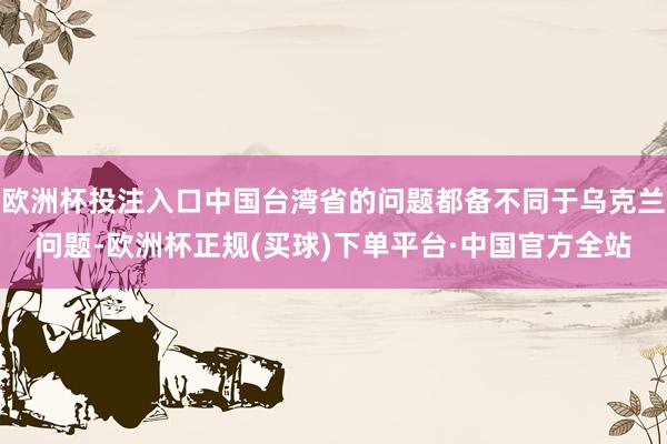 欧洲杯投注入口中国台湾省的问题都备不同于乌克兰问题-欧洲杯正规(买球)下单平台·中国官方全站