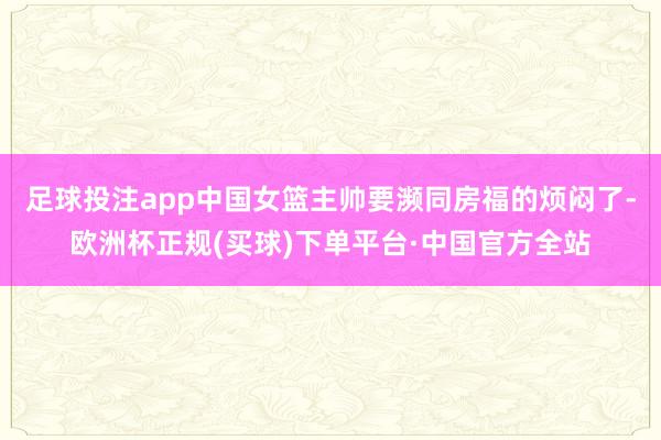 足球投注app中国女篮主帅要濒同房福的烦闷了-欧洲杯正规(买球)下单平台·中国官方全站