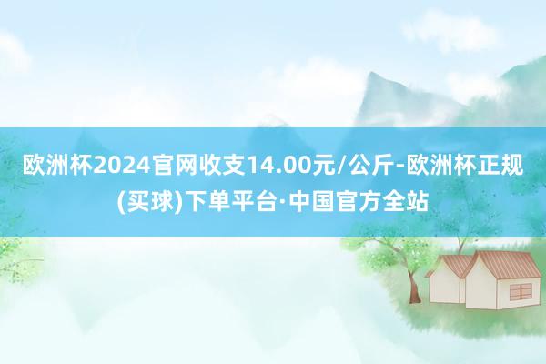 欧洲杯2024官网收支14.00元/公斤-欧洲杯正规(买球)下单平台·中国官方全站