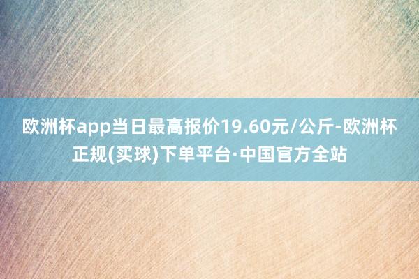 欧洲杯app当日最高报价19.60元/公斤-欧洲杯正规(买球)下单平台·中国官方全站