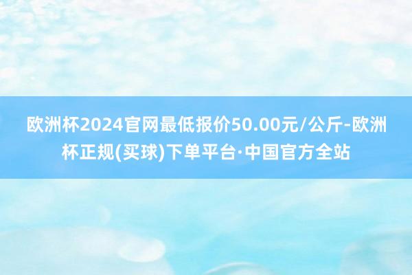 欧洲杯2024官网最低报价50.00元/公斤-欧洲杯正规(买球)下单平台·中国官方全站