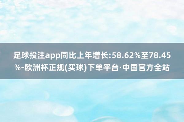 足球投注app同比上年增长:58.62%至78.45%-欧洲杯正规(买球)下单平台·中国官方全站