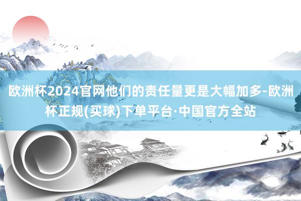 欧洲杯2024官网他们的责任量更是大幅加多-欧洲杯正规(买球)下单平台·中国官方全站