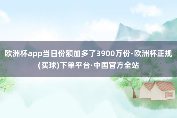 欧洲杯app当日份额加多了3900万份-欧洲杯正规(买球)下单平台·中国官方全站