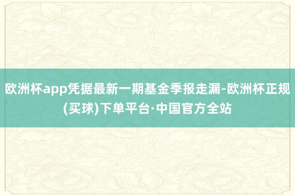 欧洲杯app凭据最新一期基金季报走漏-欧洲杯正规(买球)下单平台·中国官方全站