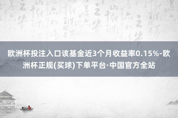 欧洲杯投注入口该基金近3个月收益率0.15%-欧洲杯正规(买球)下单平台·中国官方全站