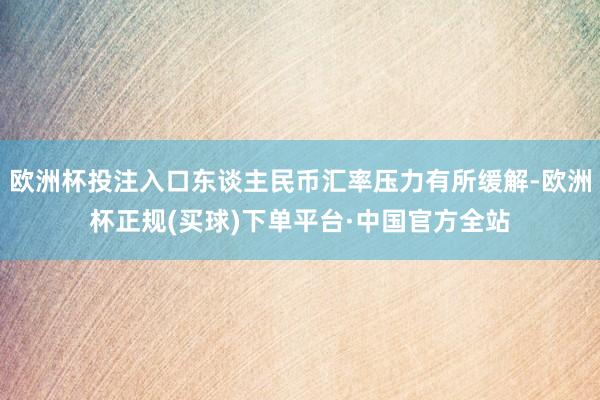 欧洲杯投注入口东谈主民币汇率压力有所缓解-欧洲杯正规(买球)下单平台·中国官方全站