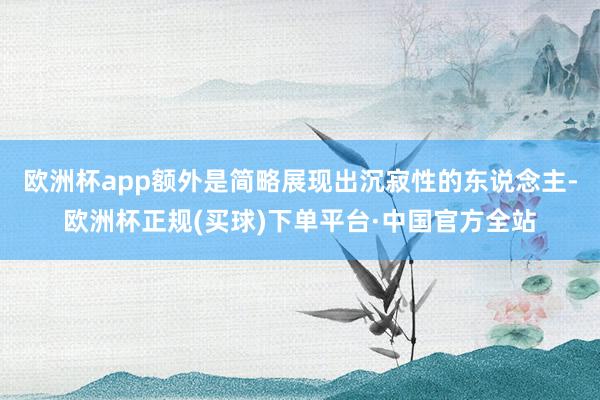 欧洲杯app额外是简略展现出沉寂性的东说念主-欧洲杯正规(买球)下单平台·中国官方全站