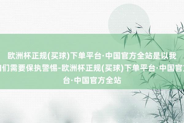 欧洲杯正规(买球)下单平台·中国官方全站是以我以为咱们需要保执警惕-欧洲杯正规(买球)下单平台·中国官方全站