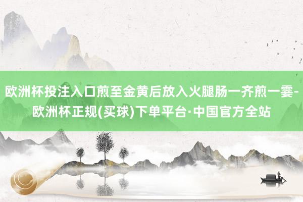 欧洲杯投注入口煎至金黄后放入火腿肠一齐煎一霎-欧洲杯正规(买球)下单平台·中国官方全站