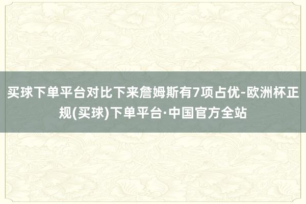 买球下单平台对比下来詹姆斯有7项占优-欧洲杯正规(买球)下单平台·中国官方全站