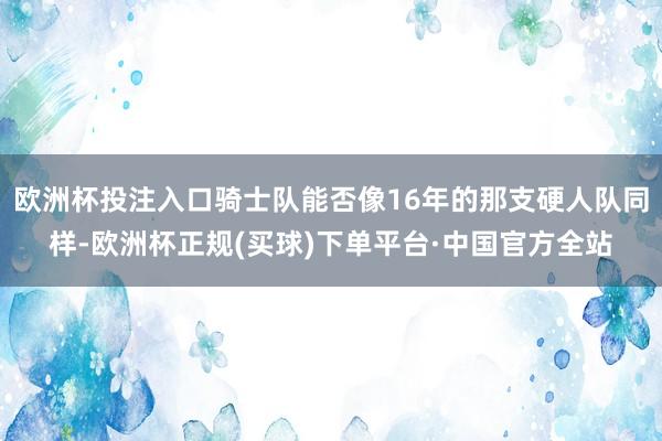 欧洲杯投注入口骑士队能否像16年的那支硬人队同样-欧洲杯正规(买球)下单平台·中国官方全站