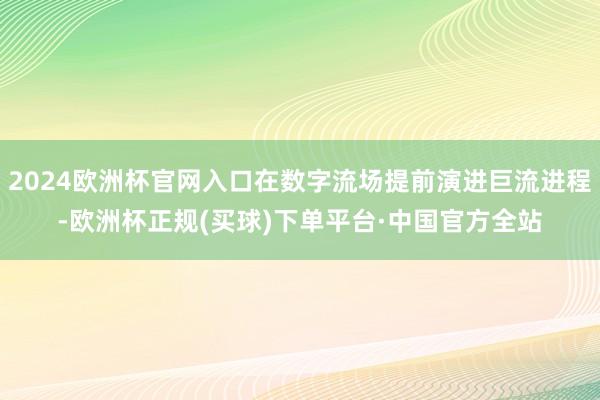 2024欧洲杯官网入口在数字流场提前演进巨流进程-欧洲杯正规(买球)下单平台·中国官方全站