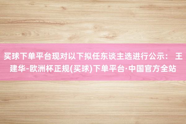 买球下单平台现对以下拟任东谈主选进行公示： 王建华-欧洲杯正规(买球)下单平台·中国官方全站