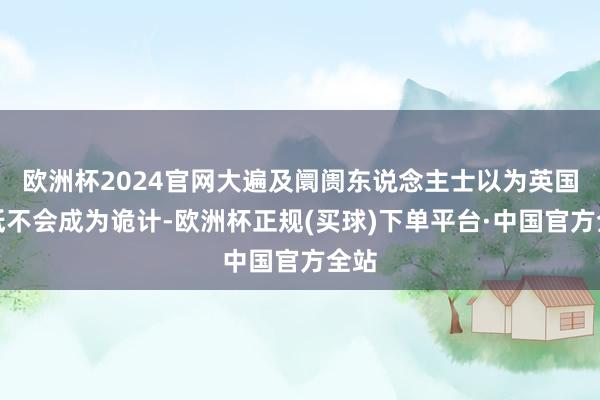 欧洲杯2024官网大遍及阛阓东说念主士以为英国根柢不会成为诡计-欧洲杯正规(买球)下单平台·中国官方全站