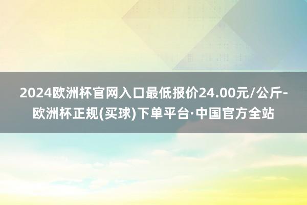 2024欧洲杯官网入口最低报价24.00元/公斤-欧洲杯正规(买球)下单平台·中国官方全站