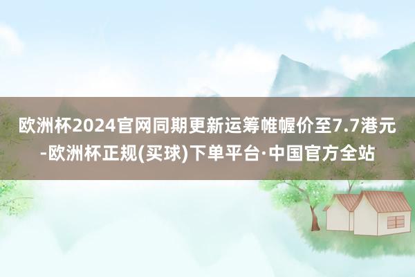 欧洲杯2024官网同期更新运筹帷幄价至7.7港元-欧洲杯正规(买球)下单平台·中国官方全站