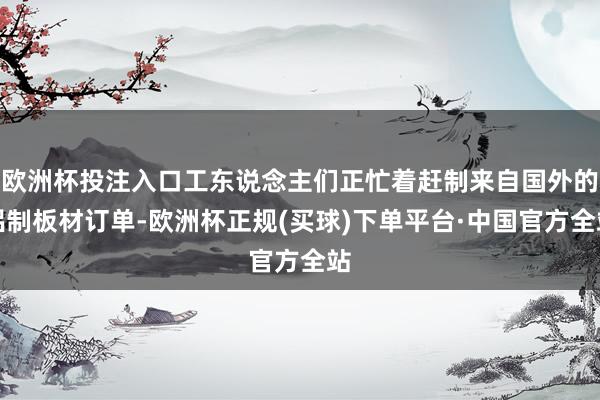 欧洲杯投注入口工东说念主们正忙着赶制来自国外的铝制板材订单-欧洲杯正规(买球)下单平台·中国官方全站